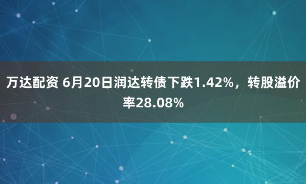 万达配资 6月20日润达转债下跌1.42%，转股溢价率28.08%