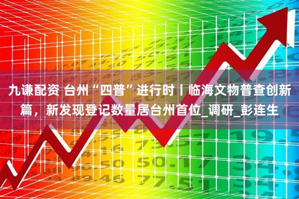 九谦配资 台州“四普”进行时丨临海文物普查创新篇，新发现登记数量居台州首位_调研_彭连生