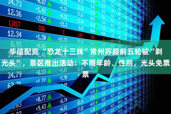 华信配资 “恐龙十三妹”常州苏超前五轮被“剃光头”，景区推出活动：不限年龄、性别，光头免票