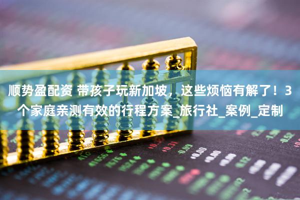 顺势盈配资 带孩子玩新加坡，这些烦恼有解了！3个家庭亲测有效的行程方案_旅行社_案例_定制