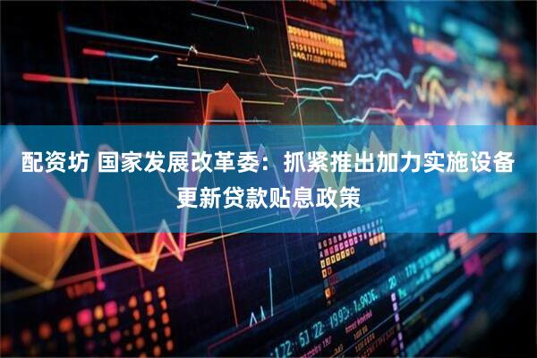 配资坊 国家发展改革委：抓紧推出加力实施设备更新贷款贴息政策