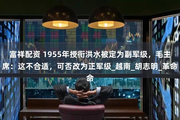富祥配资 1955年授衔洪水被定为副军级，毛主席：这不合适，可否改为正军级_越南_胡志明_革命