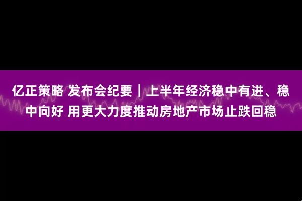 亿正策略 发布会纪要｜上半年经济稳中有进、稳中向好 用更大力度推动房地产市场止跌回稳