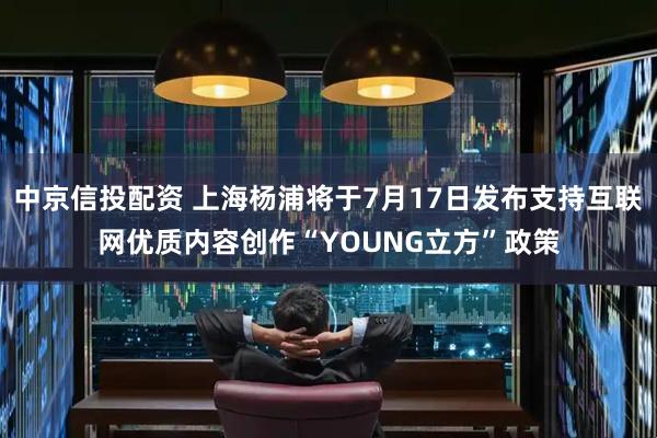 中京信投配资 上海杨浦将于7月17日发布支持互联网优质内容创作“YOUNG立方”政策