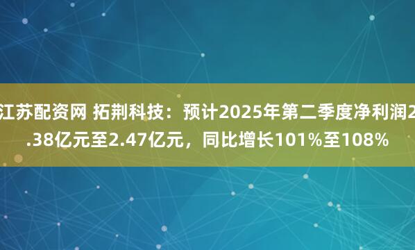 江苏配资网 拓荆科技：预计2025年第二季度净利润2.38亿元至2.47亿元，同比增长101%至108%