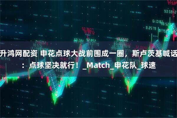 升鸿网配资 申花点球大战前围成一圈，斯卢茨基喊话：点球坚决就行！_Match_申花队_球速