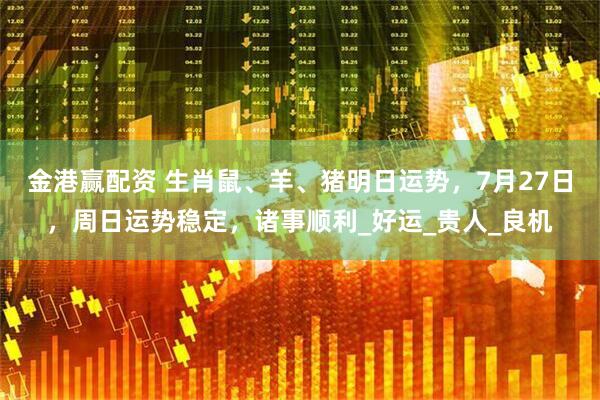 金港赢配资 生肖鼠、羊、猪明日运势，7月27日，周日运势稳定，诸事顺利_好运_贵人_良机