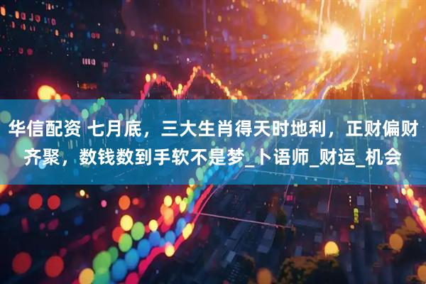 华信配资 七月底，三大生肖得天时地利，正财偏财齐聚，数钱数到手软不是梦_卜语师_财运_机会
