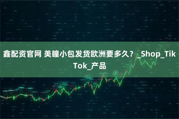 鑫配资官网 美瞳小包发货欧洲要多久？_Shop_TikTok_产品