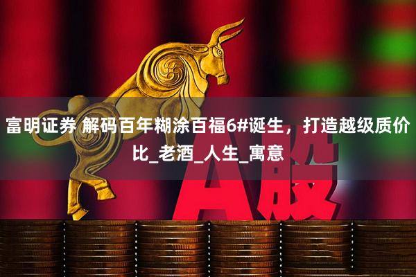 富明证券 解码百年糊涂百福6#诞生，打造越级质价比_老酒_人生_寓意