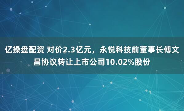 亿操盘配资 对价2.3亿元，永悦科技前董事长傅文昌协议转让上市公司10.02%股份
