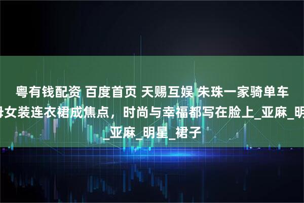 粤有钱配资 百度首页 天赐互娱 朱珠一家骑单车出街，母女装连衣裙成焦点，时尚与幸福都写在脸上_亚麻_明星_裙子