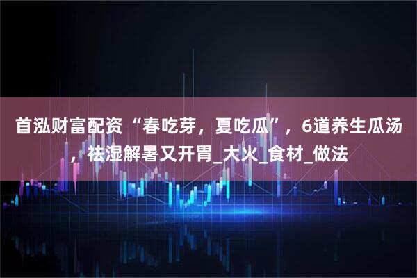 首泓财富配资 “春吃芽，夏吃瓜”，6道养生瓜汤，祛湿解暑又开胃_大火_食材_做法