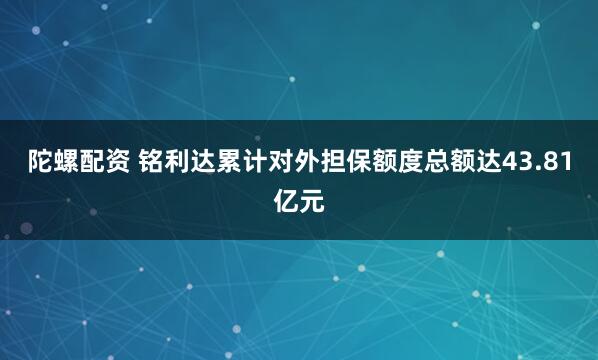 陀螺配资 铭利达累计对外担保额度总额达43.81亿元