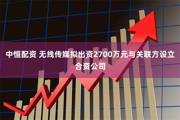 中恒配资 无线传媒拟出资2700万元与关联方设立合资公司