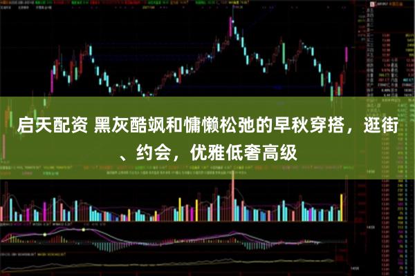 启天配资 黑灰酷飒和慵懒松弛的早秋穿搭，逛街、约会，优雅低奢高级