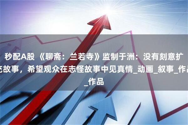 秒配A股 《聊斋：兰若寺》监制于洲：没有刻意扩充故事，希望观众在志怪故事中见真情_动画_叙事_作品