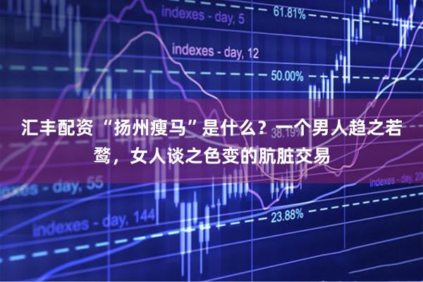 汇丰配资 “扬州瘦马”是什么？一个男人趋之若鹜，女人谈之色变的肮脏交易