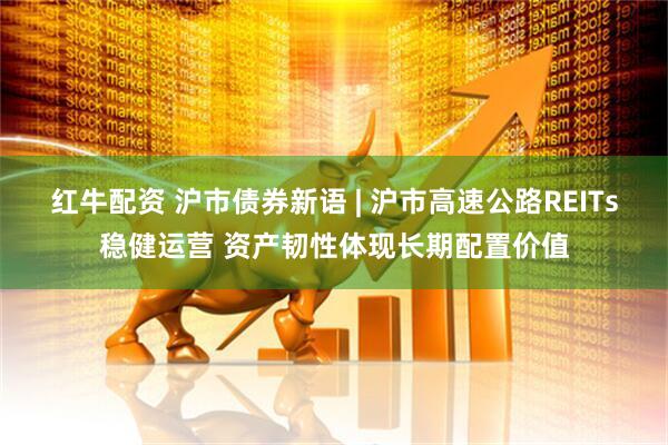 红牛配资 沪市债券新语 | 沪市高速公路REITs稳健运营 资产韧性体现长期配置价值