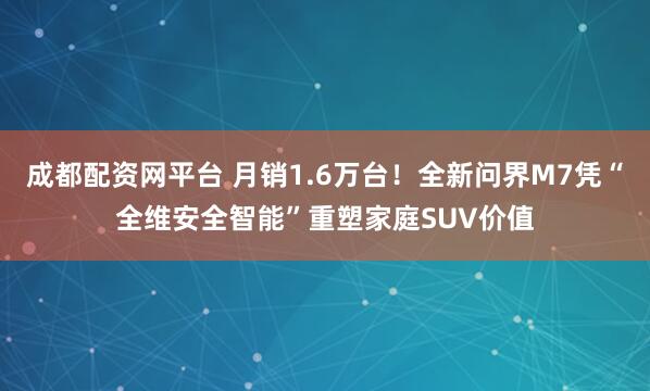 成都配资网平台 月销1.6万台！全新问界M7凭“全维安全智能”重塑家庭SUV价值
