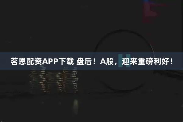 茗恩配资APP下载 盘后！A股，迎来重磅利好！