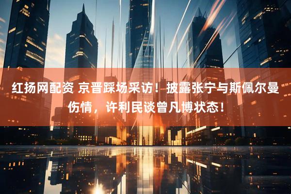 红扬网配资 京晋踩场采访！披露张宁与斯佩尔曼伤情，许利民谈曾凡博状态！