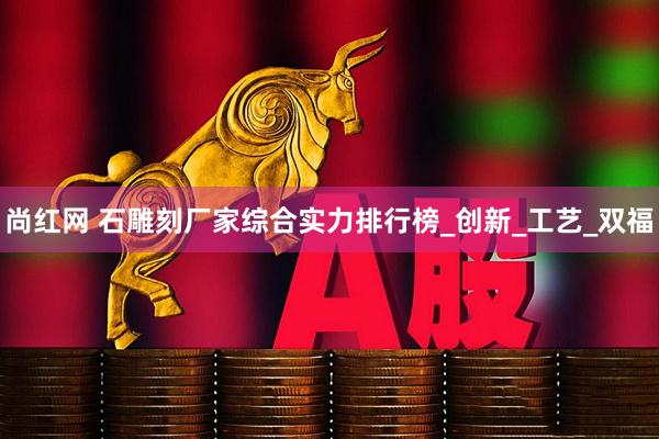尚红网 石雕刻厂家综合实力排行榜_创新_工艺_双福
