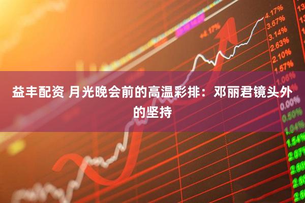 益丰配资 月光晚会前的高温彩排：邓丽君镜头外的坚持