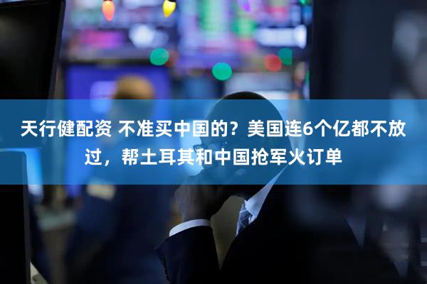 天行健配资 不准买中国的？美国连6个亿都不放过，帮土耳其和中国抢军火订单