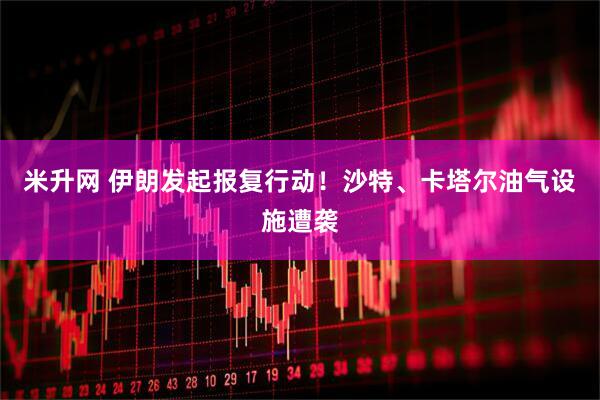 米升网 伊朗发起报复行动！沙特、卡塔尔油气设施遭袭