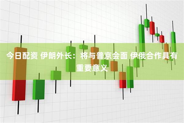 今日配资 伊朗外长：将与普京会面 伊俄合作具有重要意义